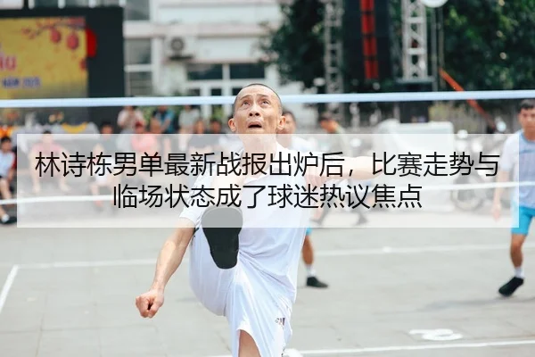 林诗栋男单最新战报出炉后，比赛走势与临场状态成了球迷热议焦点